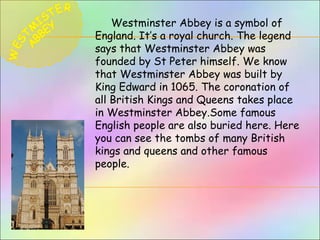 Westminster Abbey is a symbol of
England. It’s a royal church. The legend
says that Westminster Abbey was
founded by St Peter himself. We know
that Westminster Abbey was built by
King Edward in 1065. The coronation of
all British Kings and Queens takes place
in Westminster Abbey.Some famous
English people are also buried here. Here
you can see the tombs of many British
kings and queens and other famous
people.
 