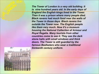 The Tower of London is a very old building. It
is nine hundred years old. In the early days of
England the English kings lived in the Tower.
Then it was a prison where many people died.
Black ravens had much food near the walls оf
the Tower in those days. Black ravens live
outside the Tower now. The English people
like them very much. Now it’s a museum
housing the National Collection of Armour and
Royal Regalia. Many tourists from other
countries come to see it. They see the dark
stone halls with small windows and thick
doors. The Tower is still guarded by the
famous Beefeaters who wear a traditional
Sixteenth century uniform.
 