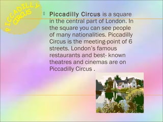  Piccadilly Circus is a square
in the central part of London. In
the square you can see people
of many nationalities. Piccadilly
Circus is the meeting-point of 6
streets. London’s famous
restaurants and best- known
theatres and cinemas are on
Piccadilly Circus .
 