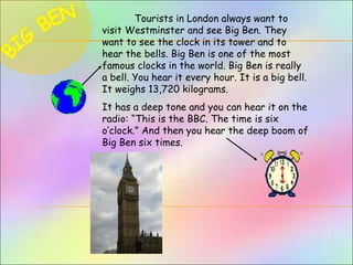 Tourists in London always want to
visit Westminster and see Big Ben. They
want to see the clock in its tower and to
hear the bells. Big Ben is one of the most
famous clocks in the world. Big Ben is really
a bell. You hear it every hour. It is a big bell.
It weighs 13,720 kilograms.
It has a deep tone and you can hear it on the
radio: “This is the BBC. The time is six
o’clock.” And then you hear the deep boom of
Big Ben six times.
 