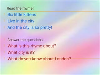 Read the rhyme!
 Six little kittens
 Live in the city
 And the city is so pretty!
 Answer the questions:
 What is this rhyme about?
 What city is it?
 What do you know about London?
 