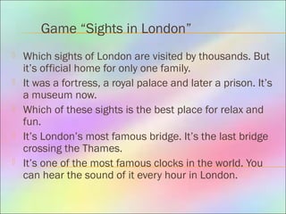 Game “Sights in London”
 Which sights of London are visited by thousands. But
it’s official home for only one family.
 It was a fortress, a royal palace and later a prison. It’s
a museum now.
 Which of these sights is the best place for relax and
fun.
 It’s London’s most famous bridge. It’s the last bridge
crossing the Thames.
 It’s one of the most famous clocks in the world. You
can hear the sound of it every hour in London.
 