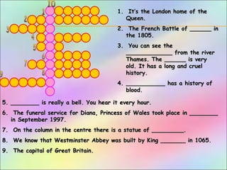 1.1. It’s the London home of theIt’s the London home of the
Queen.Queen.
2.2. The French Battle of ______ inThe French Battle of ______ in
the 1805.the 1805.
3.3. You can see theYou can see the
_____________ from the river_____________ from the river
Thames. The ______ is veryThames. The ______ is very
old. It has a long and cruelold. It has a long and cruel
history.history.
4.4. ___________ has a history of___________ has a history of
blood.blood.
5.5. ________ is really a bell. You hear it every hour.________ is really a bell. You hear it every hour.
6.6. The funeral service for Diana, Princess of Wales took place in ________The funeral service for Diana, Princess of Wales took place in ________
in September 1997.in September 1997.
7.7. On the column in the centre there is a statue of _________.On the column in the centre there is a statue of _________.
8.8. We know that Westminster Abbey was built by King _______ in 1065.We know that Westminster Abbey was built by King _______ in 1065.
9.9. The capital of Great Britain.The capital of Great Britain.
 