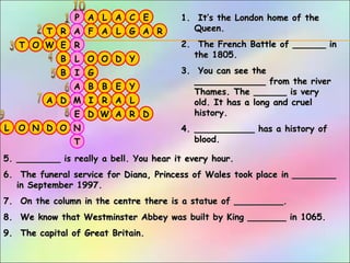E
A
L
L
D
W E
T G
T
B
C
LD
A
E
G
O
W
A L
R A
OB
N
DR
O
D Y
Y
R
O
A
IA
D
B
O
B
R F
AP
T
N
E
M
A
I
L
R
A
1.1. It’s the London home of theIt’s the London home of the
Queen.Queen.
2.2. The French Battle of ______ inThe French Battle of ______ in
the 1805.the 1805.
3.3. You can see theYou can see the
_____________ from the river_____________ from the river
Thames. The ______ is veryThames. The ______ is very
old. It has a long and cruelold. It has a long and cruel
history.history.
4.4. ___________ has a history of___________ has a history of
blood.blood.
5.5. ________ is really a bell. You hear it every hour.________ is really a bell. You hear it every hour.
6.6. The funeral service for Diana, Princess of Wales took place in ________The funeral service for Diana, Princess of Wales took place in ________
in September 1997.in September 1997.
7.7. On the column in the centre there is a statue of _________.On the column in the centre there is a statue of _________.
8.8. We know that Westminster Abbey was built by King _______ in 1065.We know that Westminster Abbey was built by King _______ in 1065.
9.9. The capital of Great Britain.The capital of Great Britain.
 