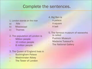Complete the sentences.
1. London stands on the river
а) Nile
b) Mississippi
c) Thames
2. The population of London is
a) Million people
b) 10 million people
c) 8 million people
3. The Queen of England lives in
a) Buckingham Palace
b) Westminster Abbey
c) The Tower of London
4. Big Ben is
 A palace
 A square
 A bell
5. The famous museum of waxworks
is called
 Pushkin Museum
 Madame Tussaud’s
 The National Gallery
 