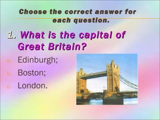 Choose the correct answer for
each question.
1.1. What is the capital ofWhat is the capital of
Great Britain?Great Britain?
a. Edinburgh;
b. Boston;
c. London.
 