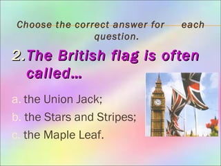 Choose the correct answer for each
question.
2.2.The British flag is oftenThe British flag is often
called…called…
a. the Union Jack;
b. the Stars and Stripes;
c. the Maple Leaf.
 