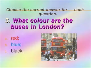 Choose the correct answer for each
question.
3.3. What colour are theWhat colour are the
buses inbuses in London?London?
a. red;
b. blue;
c. black.
 