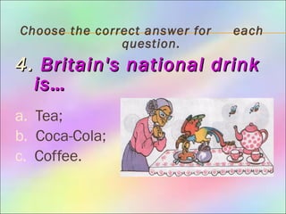 Choose the correct answer for each
question.
4.4. Britain's national drinkBritain's national drink
is…is…
a. Tea;
b. Coca-Cola;
c. Coffee.
 