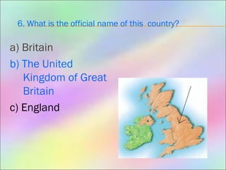6. What is the official name of this country?
a) Britain
b) The United
Kingdom of Great
Britain
c) England
 