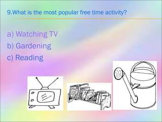 9.What is the most popular free time activity?
a) Watching TV
b) Gardening
c) Reading
 