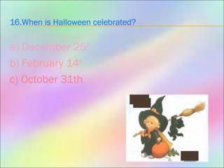 16.When is Halloween celebrated?
a) December 25th
b) February 14th
c) October 31th
 