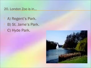 20. London Zoo is in…
 A) Regent’s Park.
 B) St. Jame’s Park.
 C) Hyde Park.
 