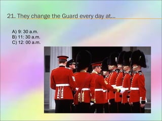 21. They change the Guard every day at…
A) 9: 30 a.m.
B) 11: 30 a.m.
C) 12: 00 a.m.
 
