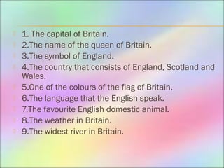  1. The capital of Britain.
 2.The name of the queen of Britain.
 3.The symbol of England.
 4.The country that consists of England, Scotland and
Wales.
 5.One of the colours of the flag of Britain.
 6.The language that the English speak.
 7.The favourite English domestic animal.
 8.The weather in Britain.
 9.The widest river in Britain.
 