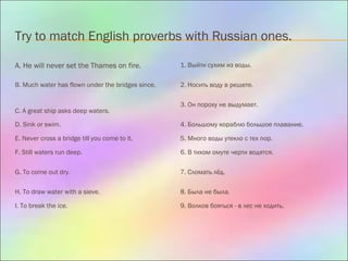 Try to match English proverbs with Russian ones.
A. He will never set the Thames on fire. 1. Выйти сухим из воды.
B. Much water has flown under the bridges since. 2. Носить воду в решете.
C. A great ship asks deep waters.
3. Он пороху не выдумает.
D. Sink or swim. 4. Большому кораблю большое плавание.
E. Never cross a bridge till you come to it. 5. Много воды утекло с тех пор.
F. Still waters run deep. 6. В тихом омуте черти водятся.
G. To come out dry. 7. Сломать лёд.
H. To draw water with a sieve. 8. Была не была.
I. To break the ice. 9. Волков бояться - в лес не ходить.
 
