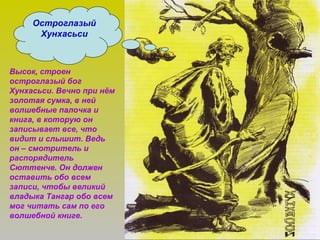 Остроглазый
Хунхасьси
Высок, строен
остроглазый бог
Хунхасьси. Вечно при нём
золотая сумка, в ней
волшебные палочка и
книга, в которую он
записывает все, что
видит и слышит. Ведь
он – смотритель и
распорядитель
Сюттенче. Он должен
оставить обо всем
записи, чтобы великий
владыка Тангар обо всем
мог читать сам по его
волшебной книге.
 