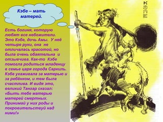 Кэбе – мать
матерей.
Есть богиня, которую
любят все небожители.
Это Кэбе, дочь Амы. У неё
четыре руки, она не
отличалась красотой, но
была очень обаятельна и
отзывчива. Как-то Кэбе
помогла родиться младенцу
в семье царя города Саркиль.
Кэбе ухаживала за матерью и
за ребёнком, и тем была
счастлива. И видя это,
великий Тангар сказал:
«Быть тебе матерью
матерей смертных.
Принимай у них роды и
покровительствуй над
ними!»
 