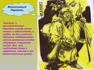 Многосумный
Перегеть
Толстый и
неповоротливый
Перегеть всегда готов
помочь и небожителям, и
людям, он бог изобилия.
Перегеть поддерживает
вечное умножение плодов,
оберегает сохранение
кладов. Всё, что
необходимо богам и
смертным, скрыто в его
многочисленных сумках.
 