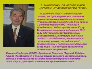 В ЗАКЛЮЧЕНИИ ОБ АВТОРЕ КНИГИ
«ДРЕВНИЕ ЧУВАШСКИЕ БОГИ И ГЕРОИ»
«Гражданин мира» – этим высоким
словом, как древнегреческим лавровым
венком, называют народного писателя
Чувашии, лауреата Международной премии
и Золотой медали ООН, Почетного
гражданина г. Чебоксары Михаила Юхму.
Так называется и книга, изданная в 2012
году Удмуртским государственным
университетом, в которую включены
статьи и исследования, высказывания
писателей, ученых, исследователей,
общественных и политических деятелей
всего мира – в том числе президентов
независимых государств:
Михаила Горбачева (СССР), Сулеймана Демиреля (Турция), Гейдара
Алиева (Азербайджан), и многих других всемирно известных людей,
которые очарованы его самоотверженным трудом в области
литературы, культуры и политики, просветительства.
 