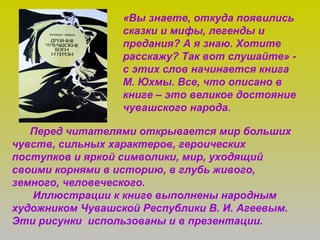 «Вы знаете, откуда появились
сказки и мифы, легенды и
предания? А я знаю. Хотите
расскажу? Так вот слушайте» -
с этих слов начинается книга
М. Юхмы. Все, что описано в
книге – это великое достояние
чувашского народа.
Перед читателями открывается мир больших
чувств, сильных характеров, героических
поступков и яркой символики, мир, уходящий
своими корнями в историю, в глубь живого,
земного, человеческого.
Иллюстрации к книге выполнены народным
художником Чувашской Республики В. И. Агеевым.
Эти рисунки использованы и в презентации.
 