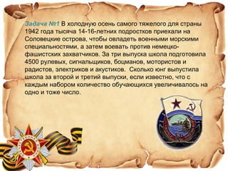 Задача №1 В холодную осень самого тяжелого для страны
1942 года тысяча 14-16-летних подростков приехали на
Соловецкие острова, чтобы овладеть военными морскими
специальностями, а затем воевать против немецко-
фашистских захватчиков. За три выпуска школа подготовила
4500 рулевых, сигнальщиков, боцманов, мотористов и
радистов, электриков и акустиков. Сколько юнг выпустила
школа за второй и третий выпуски, если известно, что с
каждым набором количество обучающихся увеличивалось на
одно и тоже число.
 