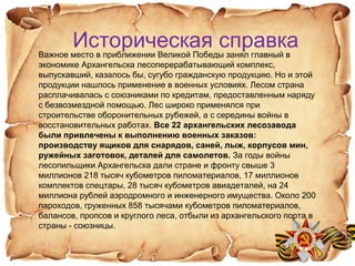 Историческая справкаВажное место в приближении Великой Победы занял главный в
экономике Архангельска лесоперерабатывающий комплекс,
выпускавший, казалось бы, сугубо гражданскую продукцию. Но и этой
продукции нашлось применение в военных условиях. Лесом страна
расплачивалась с союзниками по кредитам, предоставленным наряду
с безвозмездной помощью. Лес широко применялся при
строительстве оборонительных рубежей, а с середины войны в
восстановительных работах. Все 22 архангельских лесозавода
были привлечены к выполнению военных заказов:
производству ящиков для снарядов, саней, лыж, корпусов мин,
ружейных заготовок, деталей для самолетов. За годы войны
лесопильщики Архангельска дали стране и фронту свыше 3
миллионов 218 тысяч кубометров пиломатериалов, 17 миллионов
комплектов спецтары, 28 тысяч кубометров авиадеталей, на 24
миллиона рублей аэродромного и инженерного имущества. Около 200
пароходов, груженных 858 тысячами кубометров пиломатериалов,
балансов, пропсов и круглого леса, отбыли из архангельского порта в
страны - союзницы.
 
