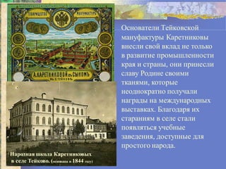 • Основатели Тейковской
мануфактуры Каретниковы
внесли свой вклад не только
в развитие промышленности
края и страны, они принесли
славу Родине своими
тканями, которые
неоднократно получали
награды на международных
выставках. Благодаря их
стараниям в селе стали
появляться учебные
заведения, доступные для
простого народа.
Народная школа Каретниковых
в селе Тейково. (основана в 1844 году)
 