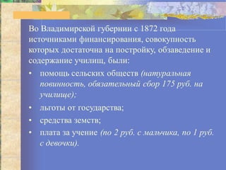 Во Владимирской губернии с 1872 года
источниками финансирования, совокупность
которых достаточна на постройку, обзаведение и
содержание училищ, были:
• помощь сельских обществ (натуральная
повинность, обязательный сбор 175 руб. на
училище);
• льготы от государства;
• средства земств;
• плата за учение (по 2 руб. с мальчика, по 1 руб.
с девочки).
 