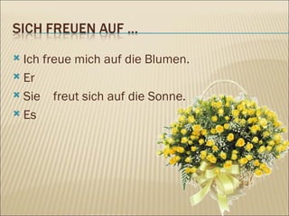 Ich freue mich auf die Blumen. Er Sie  freut sich auf die Sonne. Es 