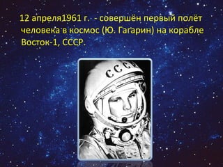 12 апреля1961 г.  - совершён первый полёт человека в космос (Ю. Гагарин) на корабле Восток-1, СССР.  