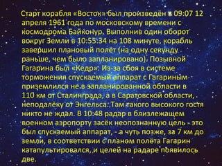 Старт корабля «Восток» был произведён в 09:07 12 апреля 1961 года по московскому времени с космодрома Байконур. Выполнив один оборот вокруг Земли в 10:55:34 на 108 минуте, корабль завершил плановый полёт (на одну секунду раньше, чем было запланировано). Позывной Гагарина был «Кедр». Из-за сбоя в системе торможения спускаемый аппарат с Гагариным приземлился не в запланированной области в 110 км от Сталинграда, а в Саратовской области, неподалёку от Энгельса. Там такого высокого гостя никто не ждал. В 10:48 радар в близлежащем военном аэропорту засёк неопознанную цель - это был спускаемый аппарат, - а чуть позже, за 7 км до земли, в соответствии с планом полёта Гагарин катапультировался, и целей на радаре появилось две. 