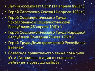 Лётчик-космонавт СССР (14 апреля 1961г.)  Герой Советского Союза(14 апреля 1961г.)  Герой Социалистического Труда Чехословацкой Социалистической Республики(28 апреля 1961г.)  Герой Социалистического Труда Народной Республики Болгария(23 мая 1961г.)  Герой Труда Демократической Республики Вьетнам Советское правительство также повысило Ю. А. Гагарина в звании от старшего лейтенанта сразу до майора. 