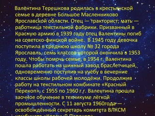 Валентина Терешкова родилась в крестьянской семье в деревне Большое Масленниково Ярославской области. Отец — тракторист; мать — работница текстильной фабрики. Призванный в Красную армию в 1939 году отец Валентины погиб на советско-финской войне.  В 1945 году девочка поступила в среднюю школу № 32 города Ярославль, семь классов которой окончила в 1953 году. Чтобы помочь семье, в 1954 г. Валентина пошла работать на шинный завод браслетчицей, одновременно поступив на учёбу в вечерние классы школы рабочей молодёжи. Продолжив работу на текстильном комбинате «Красный Перекоп», с 1955 по 1960 г.г. Валентина прошла заочное обучение в техникуме лёгкой промышленности. С 11 августа 1960года — освобождённый секретарь комитета ВЛКСМ  комбината «Красный Перекоп». 