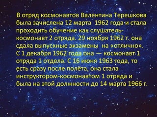 В отряд космонавтов Валентина Терешкова была зачислена 12 марта  1962 года и стала проходить обучение как слушатель-космонавт 2 отряда. 29 ноября 1962 г. она сдала выпускные экзамены  на «отлично». С 1 декабря 1962 года она — космонавт 1 отряда 1 отдела. С 16 июня 1963 года, то есть сразу после полёта, она стала инструктором-космонавтом 1 отряда и была на этой должности до 14 марта 1966 г. 