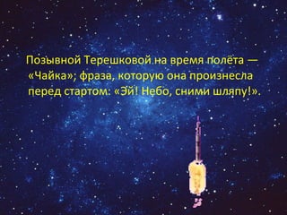 Позывной Терешковой на время полёта — «Чайка»; фраза, которую она произнесла перед стартом: «Эй! Небо, сними шляпу!». 