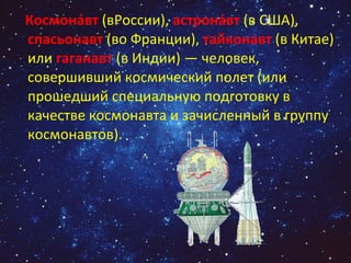 Космона́вт  (вРоссии),  астрона́вт  (в США),  спасьонавт  (во Франции),  тайконавт  (в Китае) или  гаганавт  (в Индии) — человек, совершивший космический полет (или прошедший специальную подготовку в качестве космонавта и зачисленный в группу космонавтов). 
