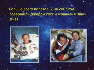 Больше всего полётов (7 на 2003 год) совершили Джерри Росс и Франклин Чанг-Диаз.  