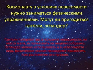 Космонавту в условиях невесомости нужно заниматься физическими упражнениями. Могут ли пригодиться гантели, эспандер? Гантели потеряют вес в условиях невесомости, их масса мала, использовать их нецелесообразно. Эспандер можно использовать и в невесомости – ведь физические усилия приходится применять при растяжении его пружин.  