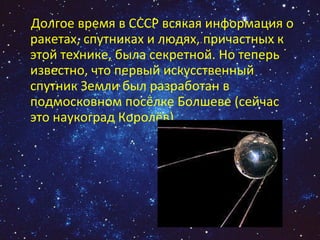 Долгое время в СССР всякая информация о ракетах, спутниках и людях, причастных к этой технике, была секретной. Но теперь известно, что первый искусственный  спутник Земли был разработан в подмосковном посёлке Болшеве (сейчас это наукоград Королёв).  