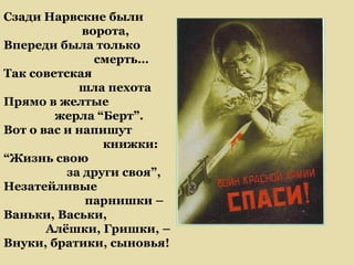 Сзади Нарвские были
             ворота,
Впереди была только
               смерть…
Так советская
            шла пехота
Прямо в желтые
        жерла “Берт”.
Вот о вас и напишут
                книжки:
“Жизнь свою
          за други своя”,
Незатейливые
             парнишки –
Ваньки, Васьки,
       Алёшки, Гришки, –
Внуки, братики, сыновья!
 