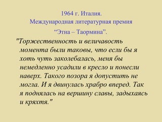 1964 г. Италия.
    Международная литературная премия
           “Этна – Таормина”.
"Торжественность и величавость
 момента были таковы, что если бы я
 хоть чуть заколебалась, меня бы
 немедленно усадили в кресло и понесли
 наверх. Такого позора я допустить не
 могла. И я двинулась храбро вперед. Так
 я поднялась на вершину славы, задыхаясь
 и кряхтя."
 
