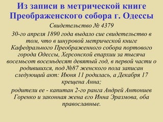 Из записи в метрической книге
Преображенского собора г. Одессы
                Свидетельство № 4379
  30-го апреля 1890 года выдало сие свидетельство в
       том, что в шнуровой метрической книге
 Кафедрального Преображенного собора портового
    города Одессы, Херсонской епархии за тысяча
восемьсот восемьдесят девятый год, в первой части о
     родившихся, под №87 женского пола записан
   следующий акт: Июня 11 родилась, а Декабря 17
                    крещена Анна;
  родители ее - капитан 2-го ранга Андрей Антониев
   Горенко и законная жена его Инна Эразмова, оба
                    православные.
 