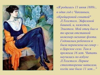 «Я родилась 11 июня 1889г.,
в один год с Чаплиным,
«Крейцеровой сонатой"
   Л.Толстого, Эйфелевой
   башней, и, кажется,
   Элиотом. Мой отец был в
   то время отставной
   инженер-механик флота.
   Годовалым ребенком я
   была перевезена на север –
   в Царское село. Там я
   прожила 16 лет. Читать
   научилась по азбуке
   Л.Толстого. Первое
   стихотворение написала,
   когда мне было 11 лет…"
 