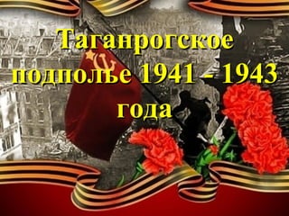 ТаганрогскоеТаганрогское
подполье 1941 - 1943подполье 1941 - 1943
годагода
 