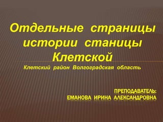 Отдельные страницы
истории станицы
Клетской
Клетский район Волгоградская область
ПРЕПОДАВАТЕЛЬ:
ЕМАНОВА ИРИНА АЛЕКСАНДРОВНА
 