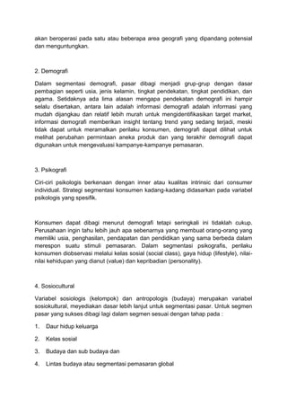 akan beroperasi pada satu atau beberapa area geografi yang dipandang potensial
dan menguntungkan.



2. Demografi

Dalam segmentasi demografi, pasar dibagi menjadi grup-grup dengan dasar
pembagian seperti usia, jenis kelamin, tingkat pendekatan, tingkat pendidikan, dan
agama. Setidaknya ada lima alasan mengapa pendekatan demografi ini hampir
selalu disertakan, antara lain adalah informasi demografi adalah informasi yang
mudah dijangkau dan relatif lebih murah untuk mengidentifikasikan target market,
informasi demografi memberikan insight tentang trend yang sedang terjadi, meski
tidak dapat untuk meramalkan perilaku konsumen, demografi dapat dilihat untuk
melihat perubahan permintaan aneka produk dan yang terakhir demografi dapat
digunakan untuk mengevaluasi kampanye-kampanye pemasaran.



3. Psikografi

Ciri-ciri psikologis berkenaan dengan inner atau kualitas intrinsic dari consumer
individual. Strategi segmentasi konsumen kadang-kadang didasarkan pada variabel
psikologis yang spesifik.



Konsumen dapat dibagi menurut demografi tetapi seringkali ini tidaklah cukup.
Perusahaan ingin tahu lebih jauh apa sebenarnya yang membuat orang-orang yang
memiliki usia, penghasilan, pendapatan dan pendidikan yang sama berbeda dalam
merespon suatu stimuli pemasaran. Dalam segmentasi psikografis, perilaku
konsumen diobservasi melalui kelas sosial (social class), gaya hidup (lifestyle), nilai-
nilai kehidupan yang dianut (value) dan kepribadian (personality).



4. Sosiocultural

Variabel sosiologis (kelompok) dan antropologis (budaya) merupakan variabel
sosiokultural, meyediakan dasar lebih lanjut untuk segmentasi pasar. Untuk segmen
pasar yang sukses dibagi lagi dalam segmen sesuai dengan tahap pada :

1.   Daur hidup keluarga

2.   Kelas sosial

3.   Budaya dan sub budaya dan

4.   Lintas budaya atau segmentasi pemasaran global
 