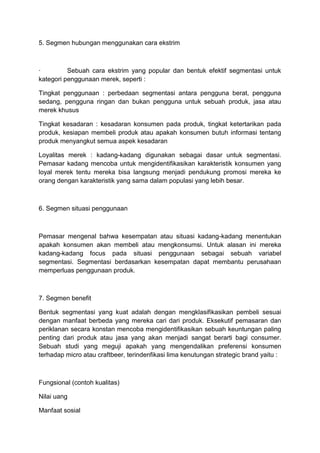 5. Segmen hubungan menggunakan cara ekstrim



·         Sebuah cara ekstrim yang popular dan bentuk efektif segmentasi untuk
kategori penggunaan merek, seperti :

Tingkat penggunaan : perbedaan segmentasi antara pengguna berat, pengguna
sedang, pengguna ringan dan bukan pengguna untuk sebuah produk, jasa atau
merek khusus

Tingkat kesadaran : kesadaran konsumen pada produk, tingkat ketertarikan pada
produk, kesiapan membeli produk atau apakah konsumen butuh informasi tentang
produk menyangkut semua aspek kesadaran

Loyalitas merek : kadang-kadang digunakan sebagai dasar untuk segmentasi.
Pemasar kadang mencoba untuk mengidentifikasikan karakteristik konsumen yang
loyal merek tentu mereka bisa langsung menjadi pendukung promosi mereka ke
orang dengan karakteristik yang sama dalam populasi yang lebih besar.



6. Segmen situasi penggunaan



Pemasar mengenal bahwa kesempatan atau situasi kadang-kadang menentukan
apakah konsumen akan membeli atau mengkonsumsi. Untuk alasan ini mereka
kadang-kadang focus pada situasi penggunaan sebagai sebuah variabel
segmentasi. Segmentasi berdasarkan kesempatan dapat membantu perusahaan
memperluas penggunaan produk.



7. Segmen benefit

Bentuk segmentasi yang kuat adalah dengan mengklasifikasikan pembeli sesuai
dengan manfaat berbeda yang mereka cari dari produk. Eksekutif pemasaran dan
periklanan secara konstan mencoba mengidentifikasikan sebuah keuntungan paling
penting dari produk atau jasa yang akan menjadi sangat berarti bagi consumer.
Sebuah studi yang meguji apakah yang mengendalikan preferensi konsumen
terhadap micro atau craftbeer, terindenfikasi lima kenutungan strategic brand yaitu :



Fungsional (contoh kualitas)

Nilai uang

Manfaat sosial
 