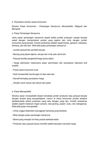 2. Perubahan struktur pasar konsumen

Struktur Pasar Konsumen - Persaingan Sempurna, Monopolistik, Oligopoli dan
Monopoli:

a. Pasar Persaingan Sempurna

Jenis pasar persaingan sempurna terjadi ketika jumlah produsen sangat banyak
sekali dengan memproduksi produk yang sejenis dan mirip dengan jumlah
konsumen yang banyak. Contoh produknya adalah seperti beras, gandum, batubara,
kentang, dan lain-lain. Sifat-sifat pasar persaingan sempurna :

- Jumlah penjual dan pembeli banyak

- Barang yang dijual sejenis, serupa dan mirip satu sama lain

- Penjual bersifat pengambil harga (price taker)

- Harga ditentukan mekanisme pasar permintaan dan penawaran (demand and
supply)

- Posisi tawar konsumen kuat

- Sulit memperoleh keuntungan di atas rata-rata

- Sensitif terhadap perubahan harga

_ Mudah untuk masuk dan keluar dari pasar



b. Pasar Monopolistik

Struktur pasar monopolistik terjadi manakala jumlah produsen atau penjual banyak
dengan produk yang serupa/sejenis, namun di mana konsumen produk tersebut
berbeda-beda antara produsen yang satu dengan yang lain. Contoh produknya
adalah seperti makanan ringan (snack), nasi goreng, pulpen, buku, dan sebagainya.
Sifat-sifat pasar monopolistik :

- Untuk unggul diperlukan keunggulan bersaing yang berbeda

- Mirip dengan pasar persaingan sempurna

- Brand yang menjadi ciri khas produk berbeda-beda

- Produsen atau penjual hanya memiliki sedikit kekuatan merubah harga
 