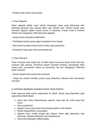 - Relatif mudah keluar masuk pasar



c. Pasar Oligopoli

Pasar oligopoli adalah suatu bentuk persaingan pasar yang didominasi oleh
beberapa produsen atau penjual dalam satu wilayah area. Contoh industri yang
termasuk oligopoli adalah industri semen di Indonesia, industri mobil di Amerika
Serikat, dan sebagainya. Sifat-sifat pasar oligopoli :

- Harga produk yang dijual relatif sama

- Pembedaan produk yang unggul merupakan kunci sukses

- Sulit masuk ke pasar karena butuh sumber daya yang besar

- Perubahan harga akan diikuti perusahaan lain



d. Pasar Monopoli

Pasar monopoli akan terjadi jika di dalam pasar konsumen hanya terdiri dari satu
produsen atau penjual. Contohnya seperti microsoft windows, perusahaan listrik
negara (pln), perusahaan kereta api (perumka), dan lain sebagainya. Sifat-sifat
pasar monopoli :

- Hanya terdapat satu penjual atau produsen

- Harga dan jumlah kuantitas produk yang ditawarkan dikuasai oleh perusahaan
monopoli



D. KRITERIA MEMBIDIK SEGMEN PASAR YANG EFEKTIF

Pada dasarnya tidak semua segmentasi itu efektif. Syarat yang diperlukan agar
segmentasi efektif adalah :

      Harus bisa diukur Besar/luasnya segmen, daya beli dan profit yang bisa
      diukur
      Harus substansial
      Segmen harus cukup besar dan menguntungkan untuk dilayani
      Mudah dicapai/ditemui (accesable)
      Segmen harus mudah dicapai dan dilayani. Harus jelas alamatnya, bisa
      dihubungi, diketahui kebutuhan dan keinginannya.
      Harus bisa dibedakan (differentiable)
 